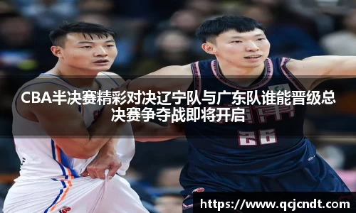 CBA半决赛精彩对决辽宁队与广东队谁能晋级总决赛争夺战即将开启